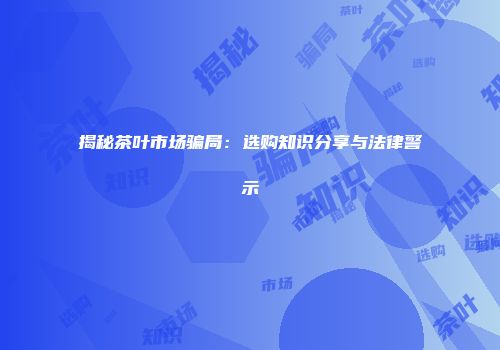 揭秘茶叶市场骗局：选购知识分享与法律警示