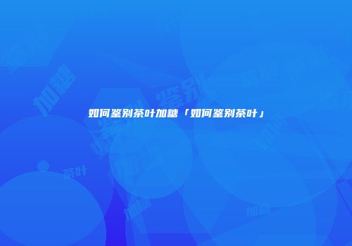 如何鉴别茶叶加糖「如何鉴别茶叶」