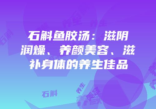 石斛鱼胶汤：滋阴润燥、养颜美容、滋补身体的养生佳品