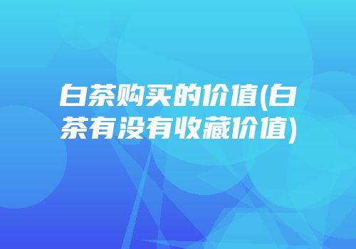 白茶购买的价值(白茶有没有收藏价值)