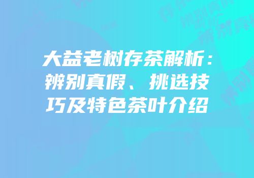 大益老树存茶解析：辨别真假、挑选技巧及特色茶叶介绍