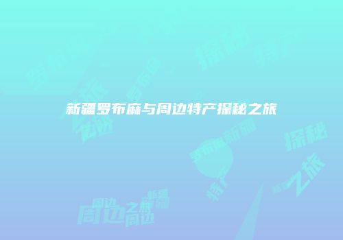 新疆罗布麻与周边特产探秘之旅