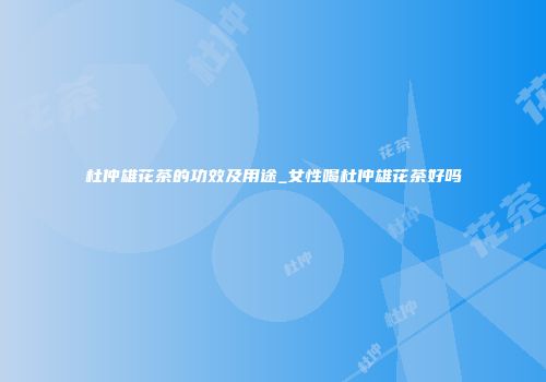 杜仲雄花茶的功效及用途_女性喝杜仲雄花茶好吗