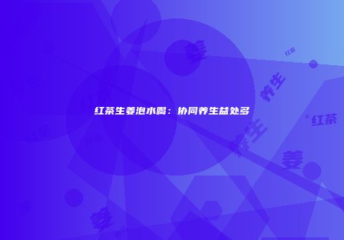 红茶生姜泡水喝：协同养生益处多
