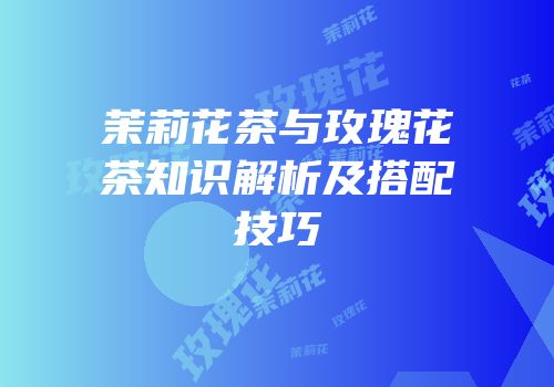 茉莉花茶与玫瑰花茶知识解析及搭配技巧