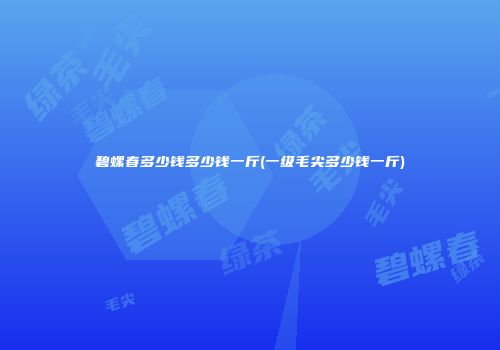 碧螺春多少钱多少钱一斤(一级毛尖多少钱一斤)