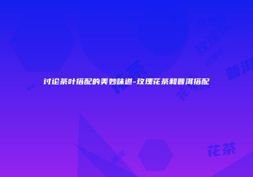讨论茶叶搭配的美妙味道-玫瑰花茶和普洱搭配