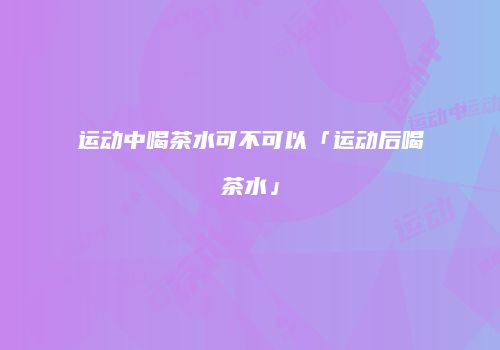 运动中喝茶水可不可以「运动后喝茶水」