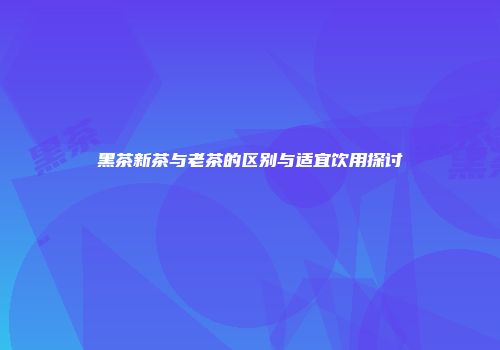 黑茶新茶与老茶的区别与适宜饮用探讨