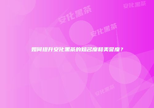 如何提升安化黑茶的知名度和美誉度？