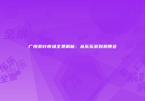 广州茶叶市场全景解析：从乐乐茶到茶博会