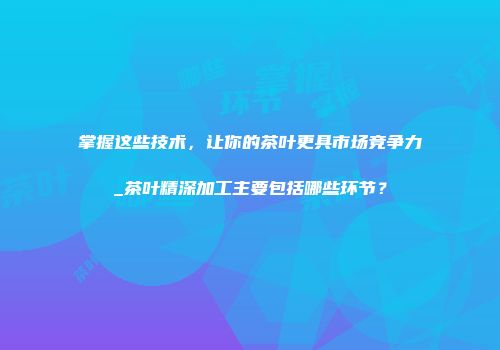 掌握这些技术，让你的茶叶更具市场竞争力_茶叶精深加工主要包括哪些环节？