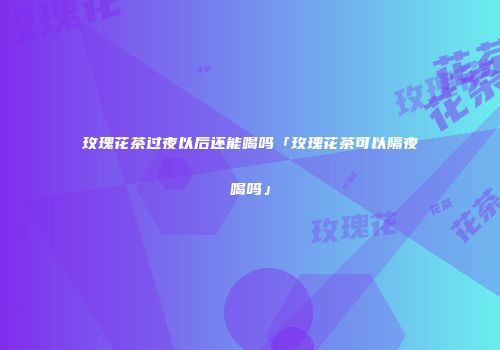 玫瑰花茶过夜以后还能喝吗「玫瑰花茶可以隔夜喝吗」
