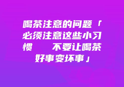 喝茶注意的问题「必须注意这些小习惯   不要让喝茶好事变坏事」