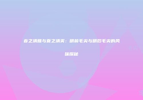 春之清雅与夏之清爽：明前毛尖与明后毛尖的风味探秘