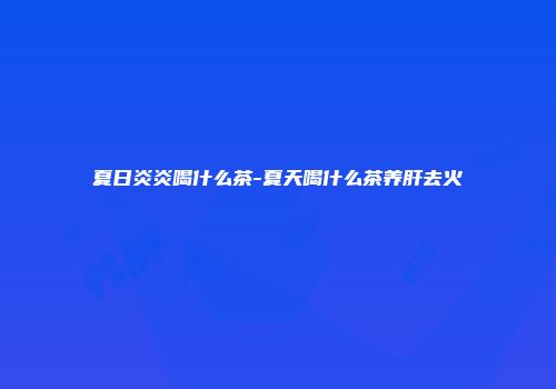 夏日炎炎喝什么茶-夏天喝什么茶养肝去火
