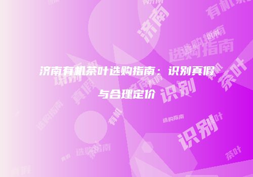 济南有机茶叶选购指南：识别真假与合理定价