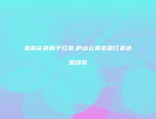 茉莉花茶属于红茶,庐山云雾茶是红茶还是绿茶