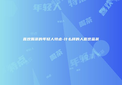 喜欢喝茶的年轻人特点-什么样的人喜欢品茶
