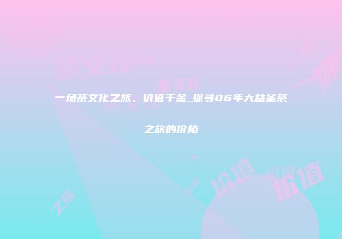 一场茶文化之旅，价值千金_探寻06年大益圣茶之旅的价格