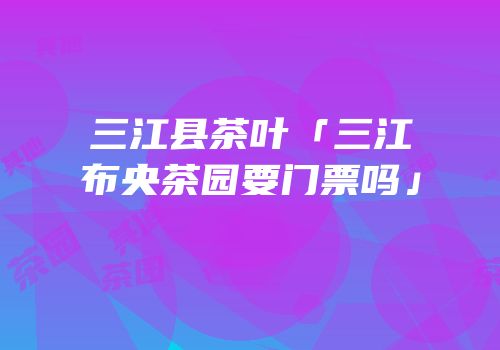 三江县茶叶「三江布央茶园要门票吗」