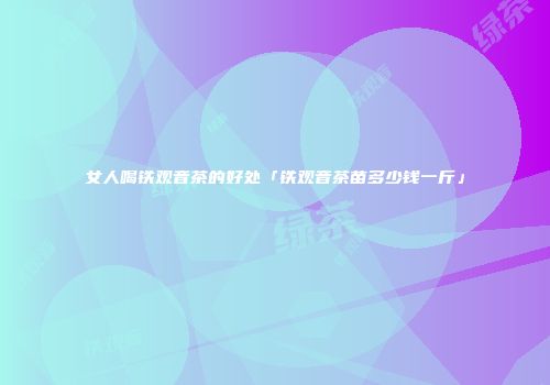 女人喝铁观音茶的好处「铁观音茶苗多少钱一斤」