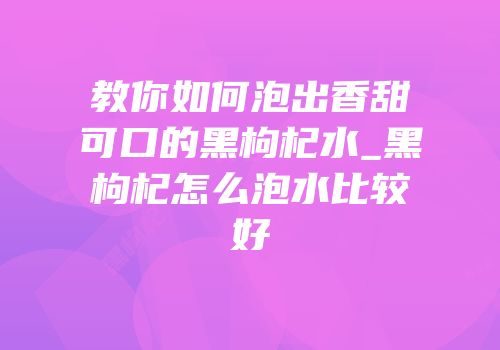 教你如何泡出香甜可口的黑枸杞水_黑枸杞怎么泡水比较好