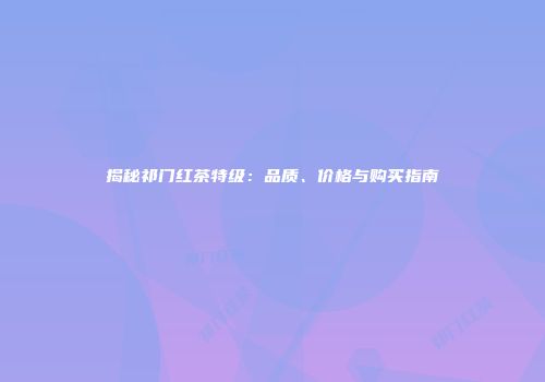 揭秘祁门红茶特级：品质、价格与购买指南