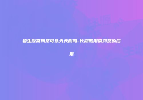 碧生源常润茶可以天天喝吗-长期服用常润茶的后果