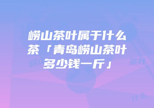 崂山茶叶属于什么茶「青岛崂山茶叶多少钱一斤」