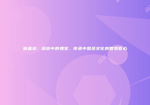 碗盖茶：绿茶中的瑰宝，传承中国茶文化的智慧匠心