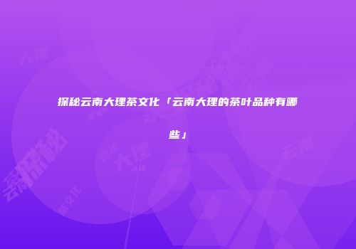 探秘云南大理茶文化「云南大理的茶叶品种有哪些」