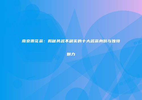 南京雨花茶：揭秘其名不副实的十大名茶身份与独特魅力