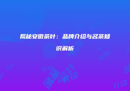 揭秘安徽茶叶：品牌介绍与名茶知识解析