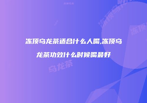 冻顶乌龙茶适合什么人喝,冻顶乌龙茶功效什么时候喝最好