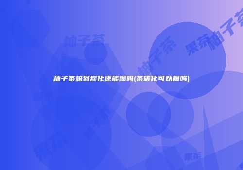 柚子茶焙到炭化还能喝吗(茶碳化可以喝吗)