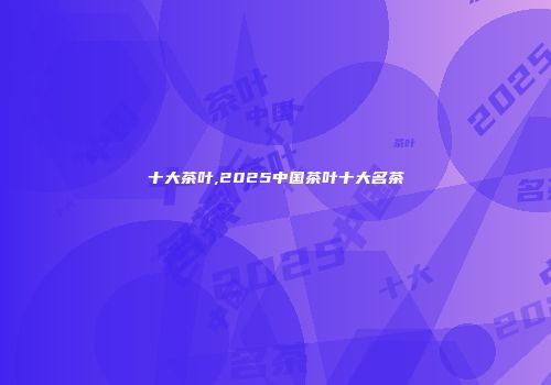 十大茶叶,2025中国茶叶十大名茶