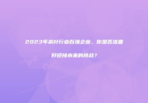 2023年茶叶行业百强企业，你是否准备好迎接未来的挑战？