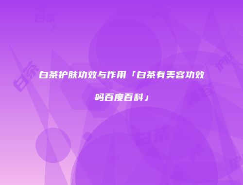 白茶护肤功效与作用「白茶有美容功效吗百度百科」