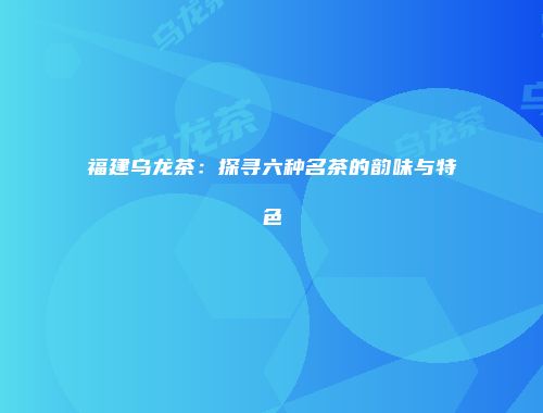 福建乌龙茶：探寻六种名茶的韵味与特色