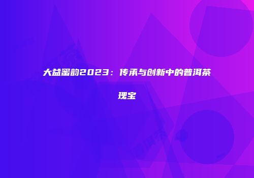 大益蜜韵2023：传承与创新中的普洱茶瑰宝