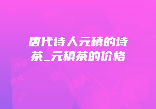 唐代诗人元稹的诗茶_元稹茶的价格