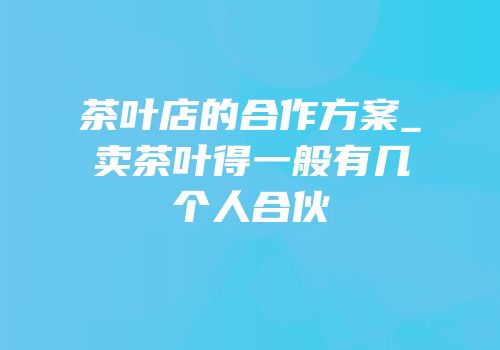 茶叶店的合作方案_卖茶叶得一般有几个人合伙