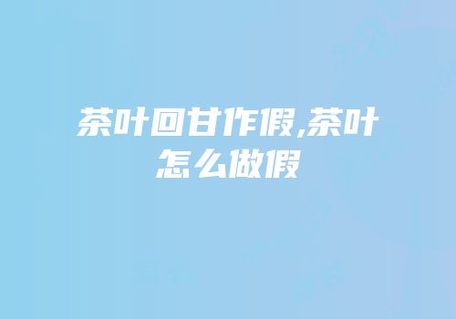 茶叶回甘作假,茶叶怎么做假