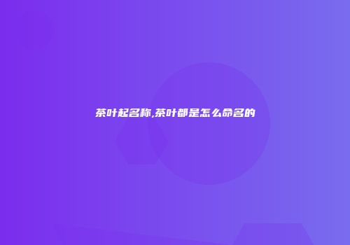茶叶起名称,茶叶都是怎么命名的