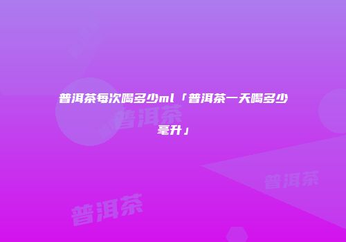普洱茶每次喝多少ml「普洱茶一天喝多少毫升」