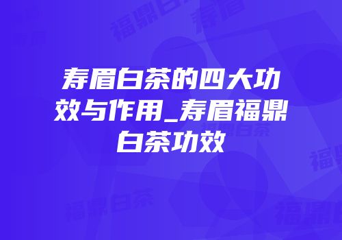 寿眉白茶的四大功效与作用_寿眉福鼎白茶功效