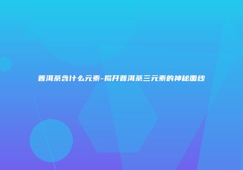 普洱茶含什么元素-揭开普洱茶三元素的神秘面纱