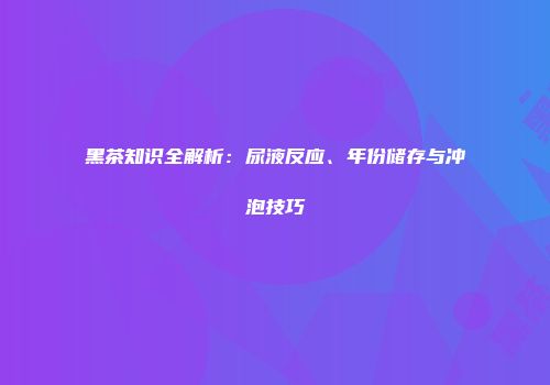 黑茶知识全解析：尿液反应、年份储存与冲泡技巧