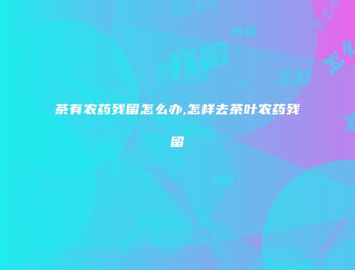茶有农药残留怎么办,怎样去茶叶农药残留